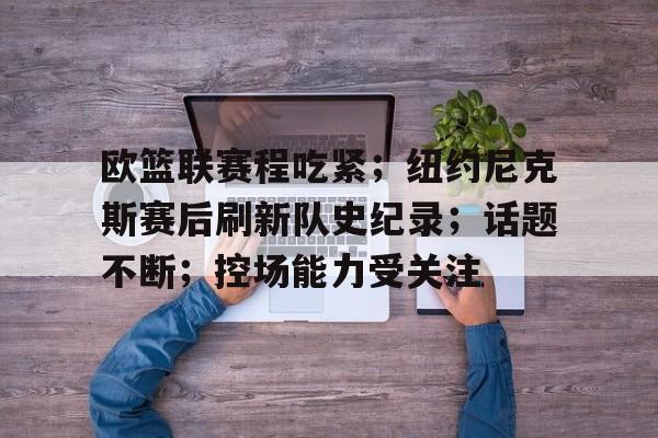 华体会官方-欧篮联赛程吃紧；纽约尼克斯赛后刷新队史纪录；话题不断；控场能力受关注的简单介绍