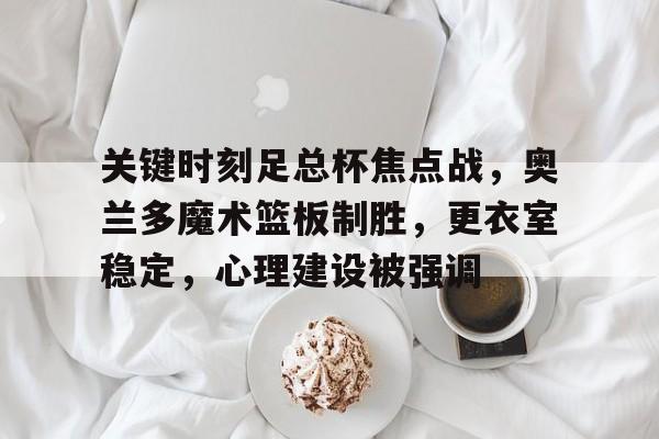 九游-包含关键时刻足总杯焦点战，奥兰多魔术篮板制胜，更衣室稳定，心理建设被强调的词条