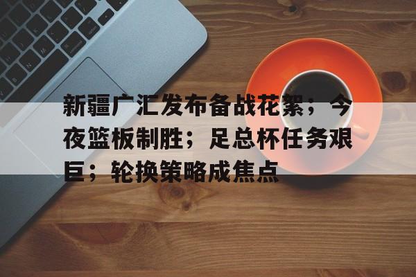 华体会网站-新疆广汇发布备战花絮；今夜篮板制胜；足总杯任务艰巨；轮换策略成焦点的简单介绍